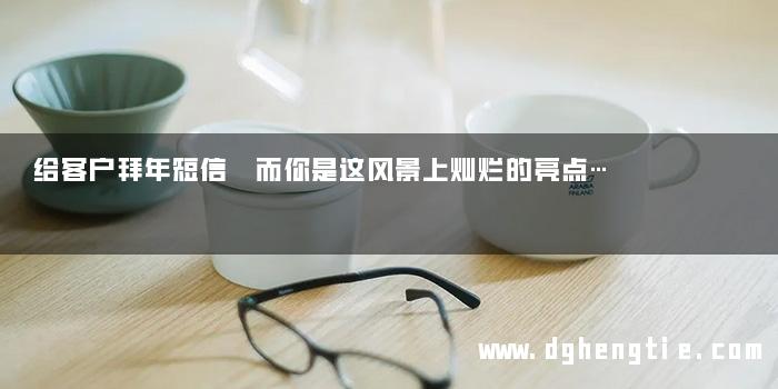 给客户拜年短信 而你是这风景上灿烂的亮点…